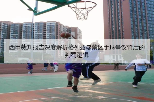 西甲裁判报告深度解析格列兹曼禁区手球争议背后的判罚逻辑
