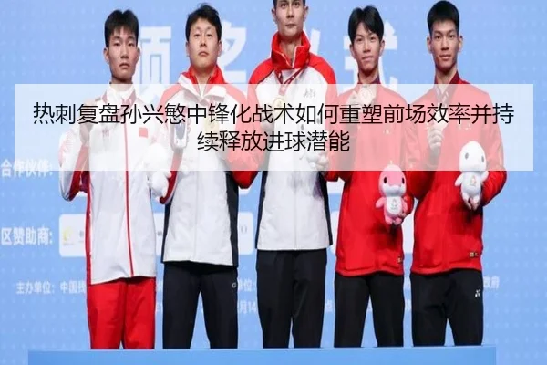 热刺复盘孙兴慜中锋化战术如何重塑前场效率并持续释放进球潜能