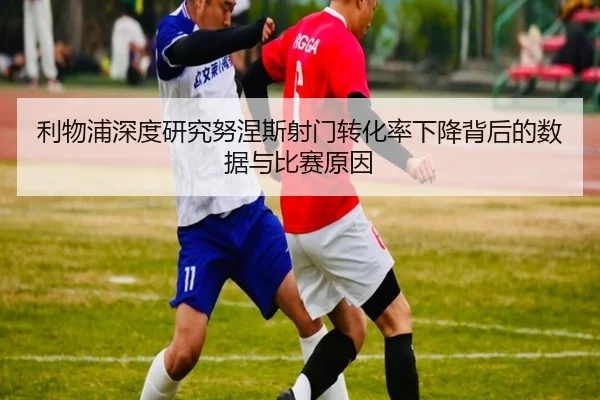 利物浦深度研究努涅斯射门转化率下降背后的数据与比赛原因